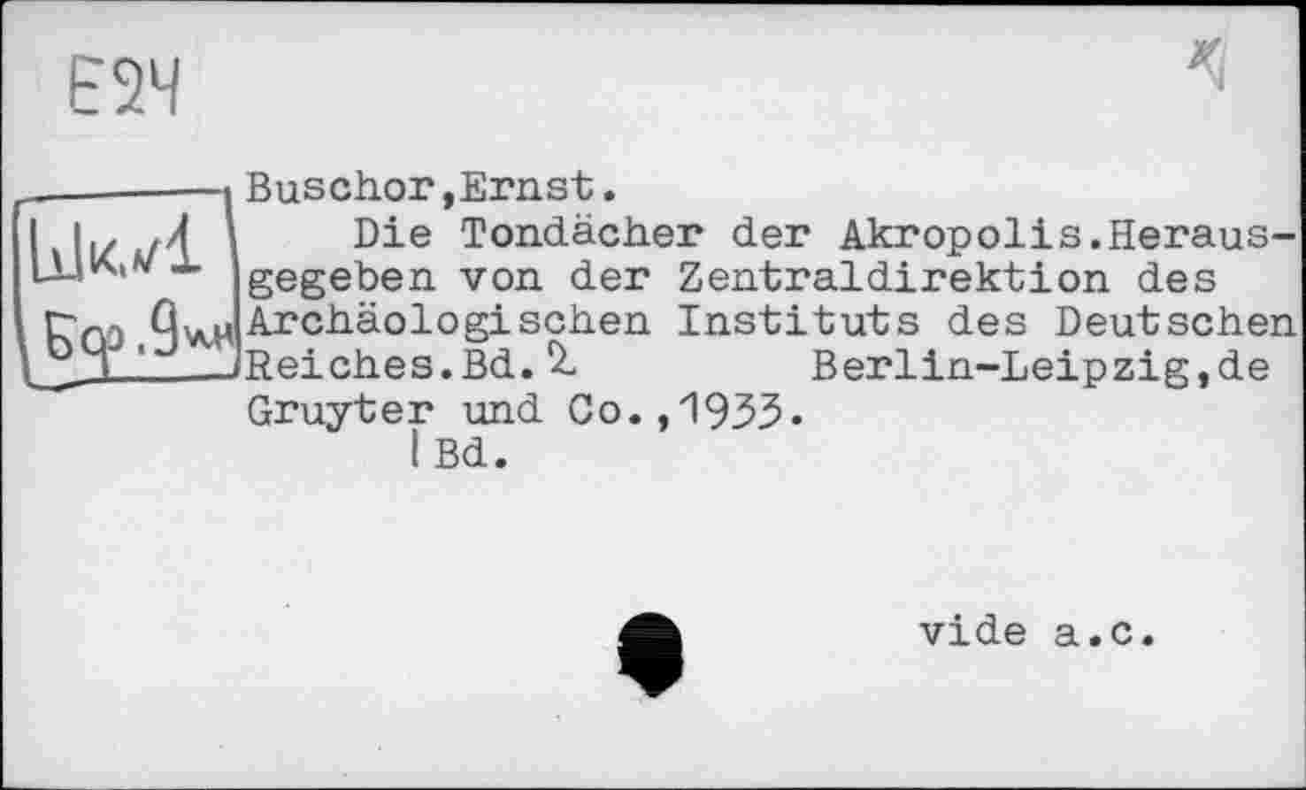 ﻿Е2Ч
«і
І Бер .9**
Buschor »Ernst.
Die Tondächer der Akropolis.Herausgegeben von der Zentraldirektion des Archäologischen Instituts des Deutschen Reiches.Bd.Berlin-Leipzig,de Gruyter und Co.,1933» iBd.
vide a.c